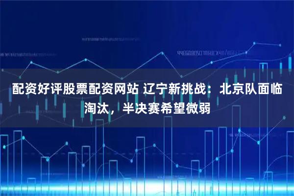 配资好评股票配资网站 辽宁新挑战：北京队面临淘汰，半决赛希望微弱