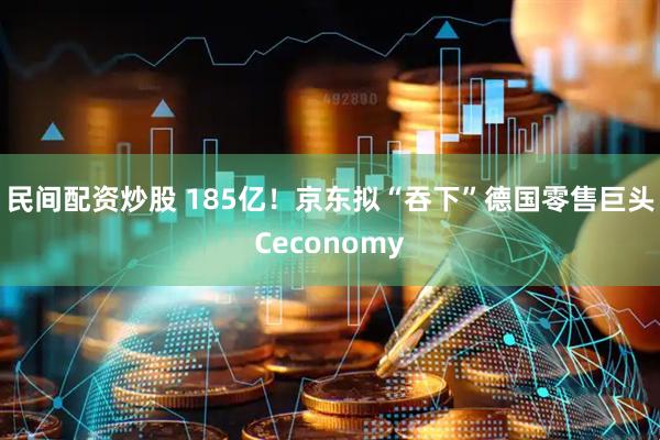 民间配资炒股 185亿！京东拟“吞下”德国零售巨头Ceconomy