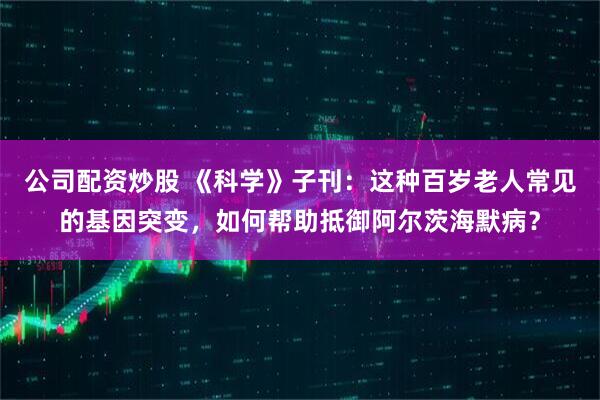 公司配资炒股 《科学》子刊：这种百岁老人常见的基因突变，如何帮助抵御阿尔茨海默病？