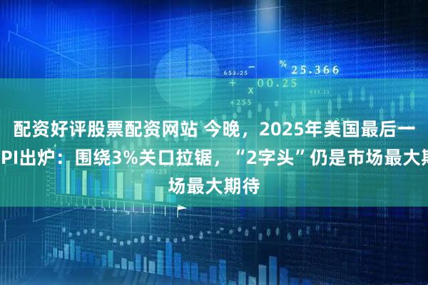 配资好评股票配资网站 今晚，2025年美国最后一份CPI出炉：围绕3%关口拉锯，“2字头”仍是市场最大期待