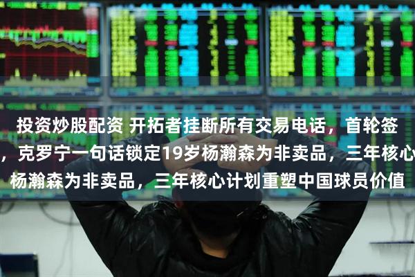 投资炒股配资 开拓者挂断所有交易电话，首轮签加主力轮换被拒绝不聊，克罗宁一句话锁定19岁杨瀚森为非卖品，三年核心计划重塑中国球员价值