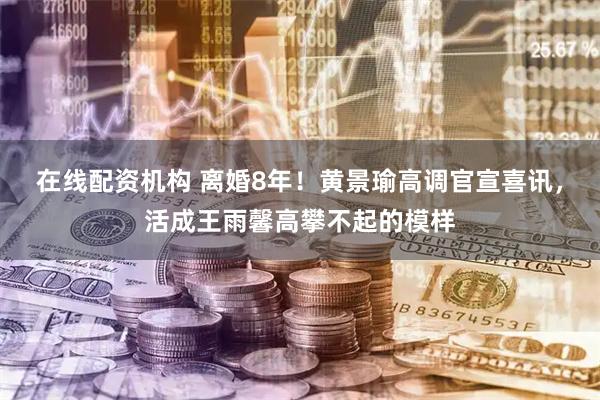 在线配资机构 离婚8年！黄景瑜高调官宣喜讯，活成王雨馨高攀不起的模样