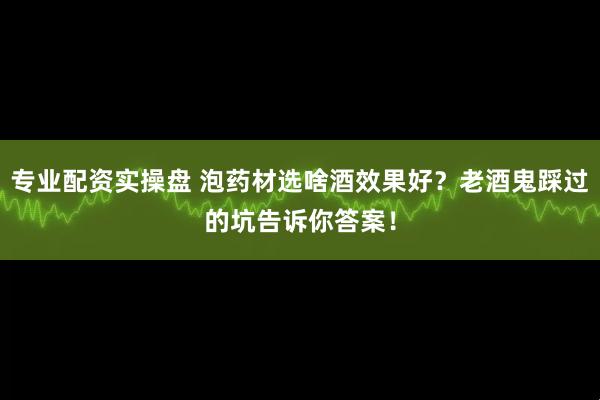 专业配资实操盘 泡药材选啥酒效果好？老酒鬼踩过的坑告诉你答案！