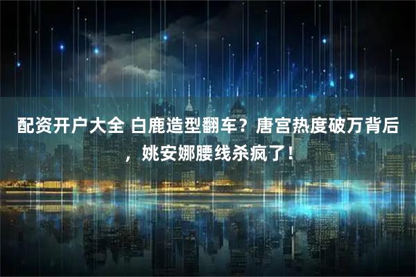 配资开户大全 白鹿造型翻车？唐宫热度破万背后，姚安娜腰线杀疯了！