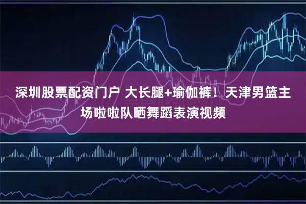 深圳股票配资门户 大长腿+瑜伽裤！天津男篮主场啦啦队晒舞蹈表演视频