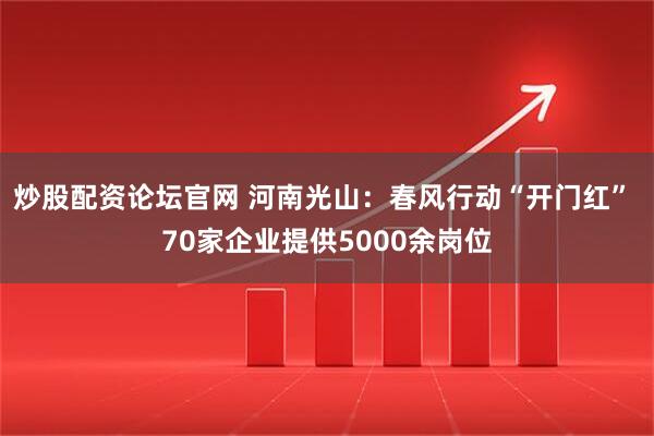 炒股配资论坛官网 河南光山：春风行动“开门红” 70家企业提供5000余岗位