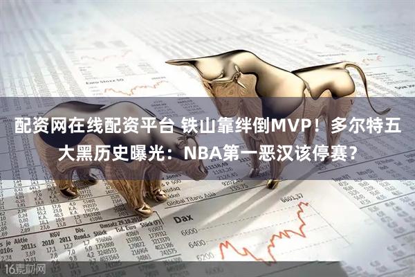 配资网在线配资平台 铁山靠绊倒MVP！多尔特五大黑历史曝光：NBA第一恶汉该停赛？