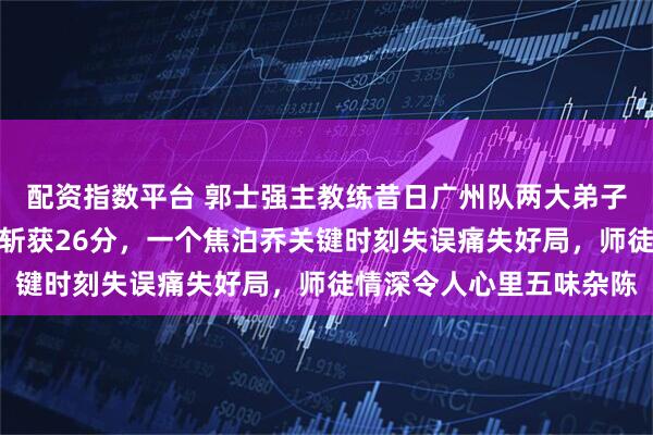 配资指数平台 郭士强主教练昔日广州队两大弟子，一个陈盈骏豪横无羁斩获26分，一个焦泊乔关键时刻失误痛失好局，师徒情深令人心里五味杂陈