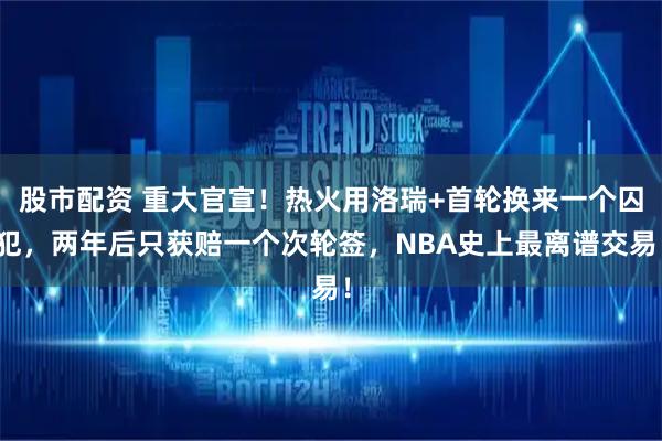股市配资 重大官宣！热火用洛瑞+首轮换来一个囚犯，两年后只获赔一个次轮签，NBA史上最离谱交易！