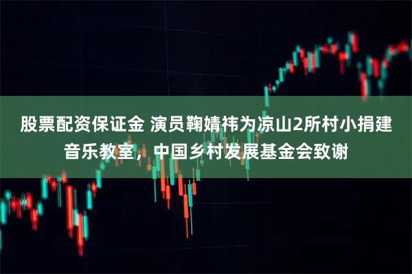 股票配资保证金 演员鞠婧祎为凉山2所村小捐建音乐教室，中国乡村发展基金会致谢