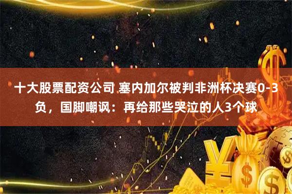 十大股票配资公司 塞内加尔被判非洲杯决赛0-3负，国脚嘲讽：再给那些哭泣的人3个球