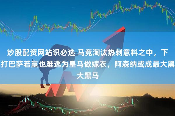 炒股配资网站识必选 马竞淘汰热刺意料之中，下场打巴萨若赢也难逃为皇马做嫁衣，阿森纳或成最大黑马