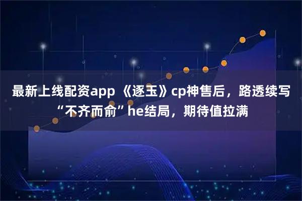 最新上线配资app 《逐玉》cp神售后，路透续写“不齐而俞”he结局，期待值拉满