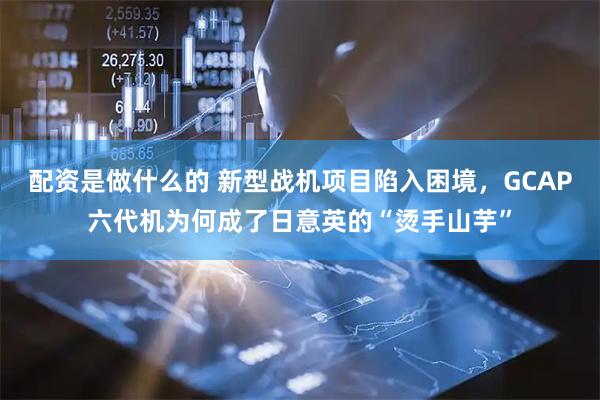 配资是做什么的 新型战机项目陷入困境，GCAP六代机为何成了日意英的“烫手山芋”