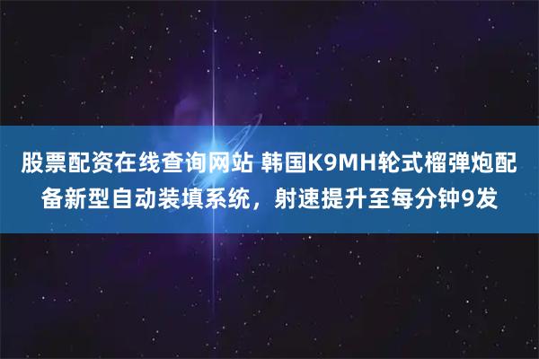 股票配资在线查询网站 韩国K9MH轮式榴弹炮配备新型自动装填系统，射速提升至每分钟9发