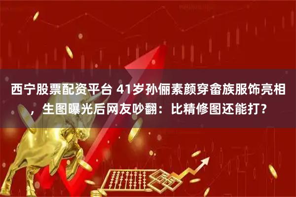 西宁股票配资平台 41岁孙俪素颜穿畲族服饰亮相，生图曝光后网友吵翻：比精修图还能打？