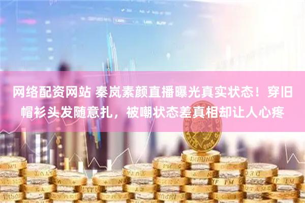 网络配资网站 秦岚素颜直播曝光真实状态！穿旧帽衫头发随意扎，被嘲状态差真相却让人心疼