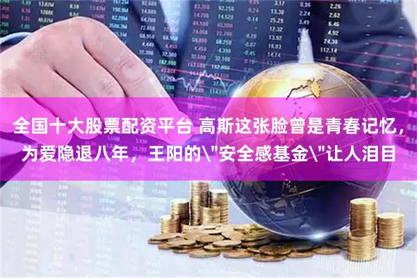 全国十大股票配资平台 高斯这张脸曾是青春记忆，为爱隐退八年，王阳的＂安全感基金＂让人泪目
